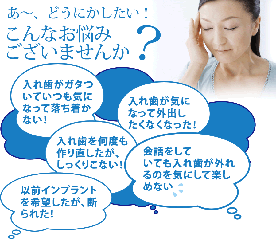 あ～、どうにかしたい！こんなお悩みございませんか「入れ歯がガタついていつも気になって落ち着かない！」「入れ歯が気になって外出したくなくなった！」「入れ歯を何度も作り直したが、しっくりこない！」「会話をしていても入れ歯が外れるのを気にして楽しめない」「以前インプラントを希望したが、断られた！」“All-on-4”なら解決できます！