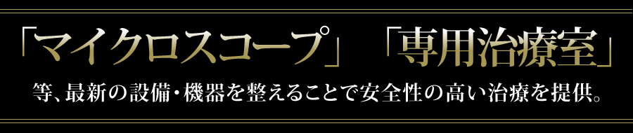 「マイクロスコープ」「専用治療室」等、最新の設備・機器を整えることで確実な治療を行っております。